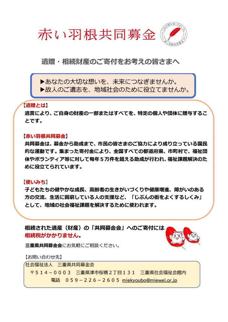 遺贈・相続財産のご寄付をお考えの皆さまへ、あなたの大切な想いを、未来につなぎませんか。故人のご遺志を、地域社会のために役立てませんか。【遺贈とは】遺言により、ご自身の財産の一部またはすべてを、特定の個人や団体に贈与するこ
とです。【赤い羽根共同募金】
共同募金は、募金から助成まで、市民の皆さまのご協力により成り立っている国民的な運動です。集まった寄付金により、全国すべての都道府県、市町村で、福祉団体やボランティア等に対して毎年５万件を超える助成が行われ、福祉課題解決のた
めに役立てられています。【使いみち】子どもたちの健やかな成長、高齢者の生きがいづくりや健康増進、障がいのある方の交流、生活に困窮している人の支援など、「じぶんの街をよくするしくみ」として、地域の社会福祉課題を解決するために使われます。相続された遺産（財産）の「共同募金会」へのご寄付には、相続税がかかりません。三重県共同募金会にお気軽にご相談ください。【お問い合わせ先】
社会福祉法人 三重県共同募金会
〒５１４－０００３ 三重県津市桜橋２丁目１３１ 三重県社会福祉会館内、電話 ０５９－２２６－２６０５miekyoubo@miewel.or.jp
