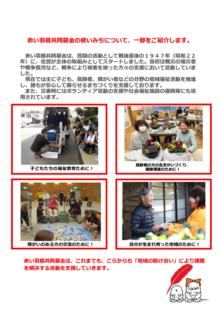 赤い羽根共同募金の使いみちについて、一部をご紹介します。
赤い羽根共同募金は、民間の活動として戦後直後の１９４７年（昭和２２年）に、住民が主体の取組みとしてスタートしました。当初は戦災の罹災者や戦争孤児など、戦争により被害を被った方々の支援において活動していました。現在では主に子ども、高齢者、障がい者などの分野の地域福祉活動を推進し、誰もが安心して暮らせるまちづくりを支援しております。また、災害時にはボランティア活動の支援や社会福祉施設の復興等にも活用されています。子どもたちの福祉教育ために！高齢者の方の生きがいづくり、 健康増進のために！障がいのある方の交流のために！自分が生まれ育った地域のために！赤い羽根共同募金は、これまでも、こらからも「地域の助け合い」により課題を解決する活動を支援していきます。